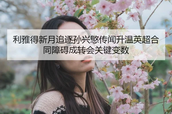 利雅得新月追逐孙兴慜传闻升温英超合同障碍成转会关键变数