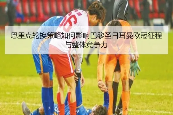恩里克轮换策略如何影响巴黎圣日耳曼欧冠征程与整体竞争力