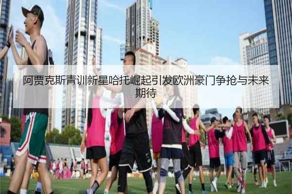 阿贾克斯青训新星哈托崛起引发欧洲豪门争抢与未来期待
