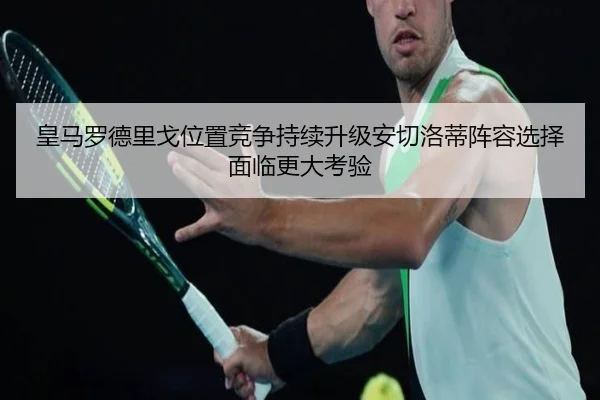 皇马罗德里戈位置竞争持续升级安切洛蒂阵容选择面临更大考验